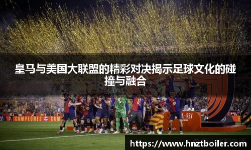 皇马与美国大联盟的精彩对决揭示足球文化的碰撞与融合